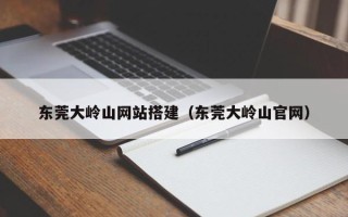 芜湖东莞大岭山网站搭建（东莞大岭山官网）