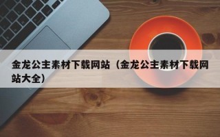 芜湖金龙公主素材下载网站（金龙公主素材下载网站大全）