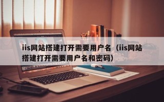 芜湖iis网站搭建打开需要用户名（iis网站搭建打开需要用户名和密码）