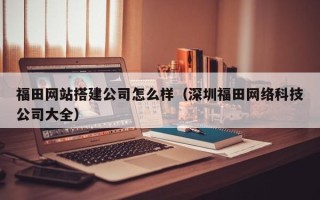 芜湖福田网站搭建公司怎么样（深圳福田网络科技公司大全）
